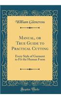 Manual, or True Guide to Practical Cutting: Every Style of Garment to Fit the Human Form (Classic Reprint)