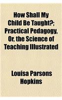 How Shall My Child Be Taught?; Practical Pedagogy, Or, the Science of Teaching Illustrated