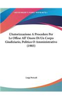 L'Autorizzazione a Procedere Per Le Offese All' Onore Di Un Corpo Giudiziario, Politico O Amministrativo (1903)