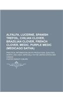 Alfalfa, Lucerne, Spanish Trefoil, Chilian Clover, Brazilian Clover, French Clover, Medic, Purple Medic (Medicago Sativa); Practical Information on Its Production, Qualities, Worth, and Uses, Especially in the United States and Canada