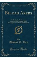 Bildad Akers: His Book; The Notions and Experiences of a Quaint Rural Philosopher Who Thinks for Himself (Classic Reprint)