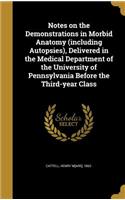 Notes on the Demonstrations in Morbid Anatomy (including Autopsies), Delivered in the Medical Department of the University of Pennsylvania Before the Third-year Class