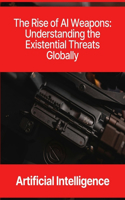 Artificial Intelligence: The Rise of AI Weapons - Understanding the Existential Threats Globally