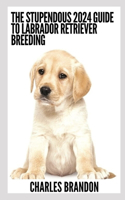 The Stupendous 2024 Guide To Labrador Retriever Breeding: Raising Your Dog From Puppies To Old Age