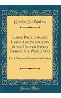 Labor Problems and Labor Administration in the United States During the World War: Part I. Nature and Analysis of the Problem (Classic Reprint)