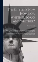 Settler's New Home, or, Whether to Go and Whither? [microform]: Being a Guide to Emigrants in the Selection of a Settlement, and the Preliminary Details of the Voyage, Embracing the Whole Fields of Emigration and