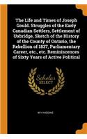The Life and Times of Joseph Gould. Struggles of the Early Canadian Settlers, Settlement of Uxbridge, Sketch of the History of the County of Ontario, the Rebellion of 1837, Parliamentary Career, Etc., Etc. Reminiscences of Sixty Years of Active Pol
