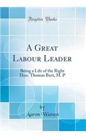 A Great Labour Leader: Being a Life of the Right Hon. Thomas Burt, M. P (Classic Reprint)