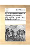 An argument in defence of the exclusive right claimed by the colonies to tax themselves. ...: (English)
