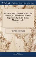 The Elements of Commerce, Politics and Finances, in Three Treatises on Those Important Subjects. by Thomas Mortimer, ... of 5; Volume 2