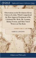 Observations on the Revelation of Jesus Christ to St. John. Which Comprehend the Most Approved Sentiments of the Celebrated Mr. Mede, Mr. Lowman, Bishop Newton, and Other Noted Writers on This Book