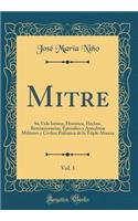 Mitre, Vol. 1: Su Vida Íntima, Histórica, Hechos, Reminiscencias, Episodios Y Anécdotas Militares Y Civiles; Polémica de la Triple Alianza (Classic Reprint)