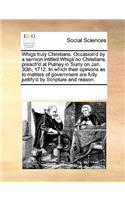 Whigs Truly Christians. Occasion'd by a Sermon Intitled Whigs No Christians, Preach'd at Putney in Surry on Jan. 30th, 1712. in Which Their Opinions as to Matters of Government Are Fully Justify'd by Scripture and Reason.