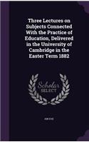 Three Lectures on Subjects Connected with the Practice of Education, Delivered in the University of Cambridge in the Easter Term 1882