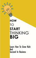 How To Start Thinking Big: Learn How To Grow Rich And Succeed In Business: Techniques To Succeed In Business In Business