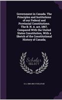 Government in Canada. the Principles and Institutions of Our Federal and Provincial Constitutions. the B. N. A. ACT, 1867, Compared with the United States Constitution, with a Sketch of the Constitutional History of Canada;