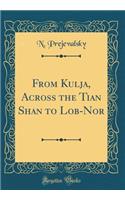 From Kulja, Across the Tian Shan to Lob-Nor (Classic Reprint)