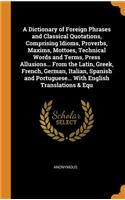 A Dictionary of Foreign Phrases and Classical Quotations, Comprising Idioms, Proverbs, Maxims, Mottoes, Technical Words and Terms, Press Allusions... from the Latin, Greek, French, German, Italian, Spanish and Portuguese... with English Translation