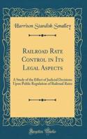 Railroad Rate Control in Its Legal Aspects: A Study of the Effect of Judicial Decisions Upon Public Regulation of Railroad Rates (Classic Reprint)