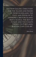 New Sailing Directory for the Island and Banks of Newfoundland, the Gulf and River of St. Lawrence, Breton Island, Nova Scotia, the Bay of Fundy and the Coasts Thence to Portland, Boston, Cape Cod, &c. [microform]