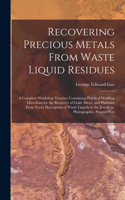 Recovering Precious Metals From Waste Liquid Residues; a Complete Workshop Treatise, Containing Practical Working Directions for the Recovery of Gold, Silver, and Platinum From Every Description of Waste Liquids in the Jewellery, Photographic, Proc