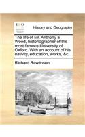 The Life of Mr. Anthony a Wood, Historiographer of the Most Famous University of Oxford. with an Account of His Nativity, Education, Works, &C.