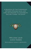 Relation of the Conference Between William Laud, Late Lord Archbishop of Canterbury and Mr. Fisher, the Jesuit