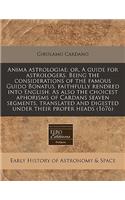 Anima Astrologiae: Or, a Guide for Astrologers. Being the Considerations of the Famous Guido Bonatus, Faithfully Rendred Into English. as Also the Choicest Aphorisms of Cardans Seaven Segments, Translated and Digested Under Their Proper Heads (1676