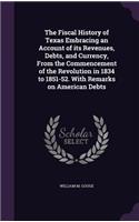 The Fiscal History of Texas Embracing an Account of Its Revenues, Debts, and Currency, from the Commencement of the Revolution in 1834 to 1851-52. with Remarks on American Debts