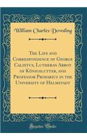 The Life and Correspondence of George Calixtus, Lutheran Abbot of Konigslutter, and Professor Primarius in the University of Helmstadt (Classic Reprint)