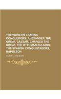 The World's Leading Conquerors; Alexander the Great, Caesar, Charles the Great, the Ottoman Sultans, the Spanish Conquistadors, Napoleon