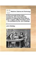 A Short Account of the Origin, Symptoms, and Most Approved Method of Treating the Putrid Bilious Fever, Vulgarly Called the Black Vomit: ... as Practised by Mr. John Holliday, ...