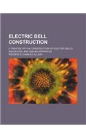 Electric Bell Construction; A Treatise on the Construction of Electric Bells, Indicators, and Similar Apparatus