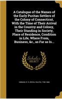 A Catalogue of the Names of the Early Puritan Settlers of the Colony of Connecticut, With the Time of Their Arrival in the Country and Colony, Their Standing in Society, Place of Residence, Condition in Life, Where From, Business, &c., as Far as Is