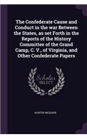 The Confederate Cause and Conduct in the war Between the States, as set Forth in the Reports of the History Committee of the Grand Camp, C. V., of Virginia, and Other Confederate Papers