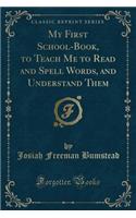 My First School-Book, to Teach Me to Read and Spell Words, and Understand Them (Classic Reprint)
