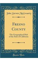 Fresno County: The Geographical Hub of the State of California (Classic Reprint)