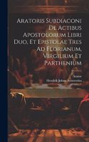 Aratoris Subdiaconi De Actibus Apostolorum Libri Duo, Et Epistolae Tres Ad Florianum, Virgilium Et Parthenium