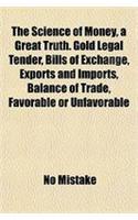 The Science of Money, a Great Truth. Gold Legal Tender, Bills of Exchange, Exports and Imports, Balance of Trade, Favorable or Unfavorable
