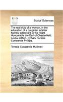 The Real Duty of a Woman, in the Education of a Daughter. a Letter Humbly Address'd to the Right Honourable the Earl of Chesterfield. a New Edition. by Mrs. Teresia Constantia Phillips.