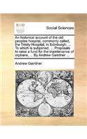 Historical Account of the Old Peoples Hospital, Commonly Called, the Trinity Hospital, in Edinburgh; ... to Which Is Subjoined, ... Proposals to Raise a Fund for the Maintenance of Orphans, ... by Andrew Gairdner ...