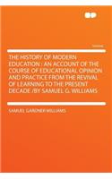 The History of Modern Education: An Account of the Course of Educational Opinion and Practice from the Revival of Learning to the Present Decade /By Samuel G. Williams: An Account of the Course of Educational Opinion and Practice from the Revival of Learning to the Present Decade /By Samuel G. Williams