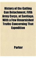 History of the Gatling Gun Detachment, Fifth Army Corps, at Santiago, with a Few Unvarnished Truths Concerning That Expedition