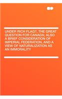 Under Rich Flag?, the Great Question for Canada; Also a Brief Consideration of Imperial Federation, and a View of Naturalization as an Immorality: (English)