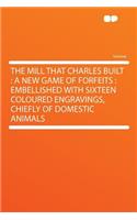 The Mill That Charles Built: A New Game of Forfeits: Embellished with Sixteen Coloured Engravings, Chiefly of Domestic Animals: A New Game of Forfeits: Embellished with Sixteen Coloured Engravings, Chiefly of Domestic Animals