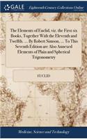 The Elements of Euclid, Viz. the First Six Books, Together with the Eleventh and Twelfth. ... by Robert Simson, ... to This Seventh Edition Are Also Annexed Elements of Plain and Spherical Trigonometry