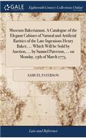 Museum Bakerianum. A Catalogue of the Elegant Cabinet of Natural and Artificial Rarities of the Late Ingenious Henry Baker, ... Which Will be Sold by Auction, ... by Samuel Paterson, ... on Monday, 13th of March 1775,