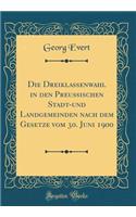 Die Dreiklassenwahl in Den Preußischen Stadt-Und Landgemeinden Nach Dem Gesetze Vom 30. Juni 1900 (Classic Reprint)