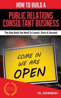 How to Build a Public Relations Consultant Business (Special Edition): The Only Book You Need to Launch, Grow & Succeed: The Only Book You Need to Launch, Grow & Succeed