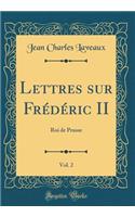 Lettres Sur FrÃ©dÃ©ric II, Vol. 2: Roi de Prusse (Classic Reprint)